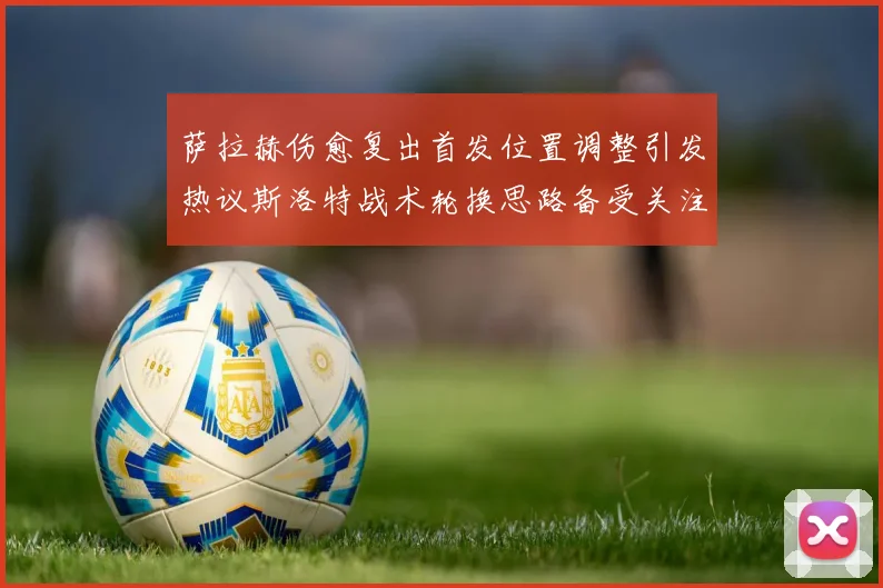 萨拉赫伤愈复出首发位置调整引发热议斯洛特战术轮换思路备受关注