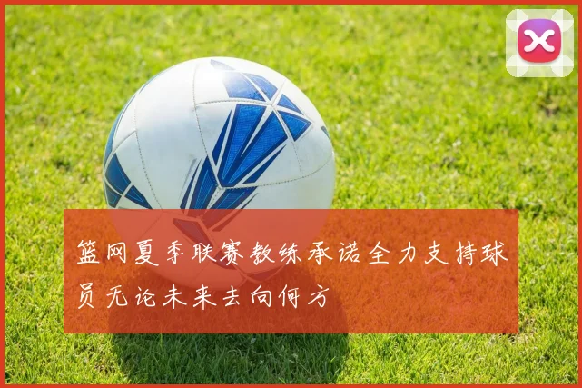 篮网夏季联赛教练承诺全力支持球员无论未来去向何方