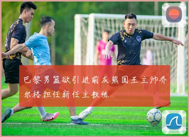 巴黎男篮欲引进前灰熊国王主帅乔尔格担任新任主教练