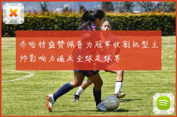 乔哈特盛赞佩普为冠军收割机型主帅影响力遍及全球足球界
