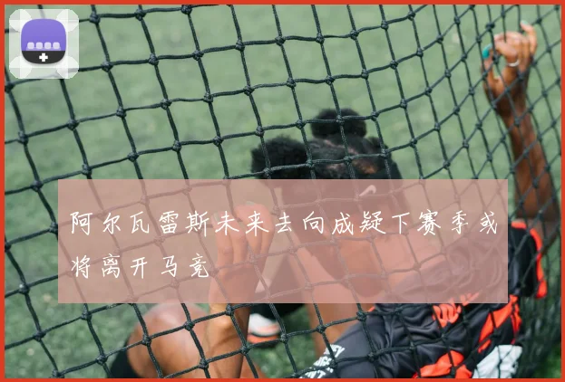 阿尔瓦雷斯未来去向成疑下赛季或将离开马竞