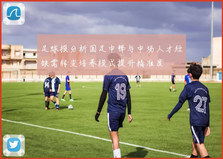 足球报分析国足中锋与中场人才短缺需转变培养模式提升精准度