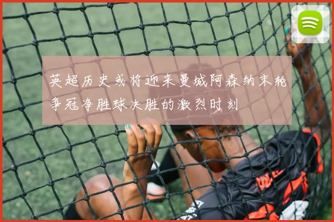 英超历史或将迎来曼城阿森纳末轮争冠净胜球决胜的激烈时刻