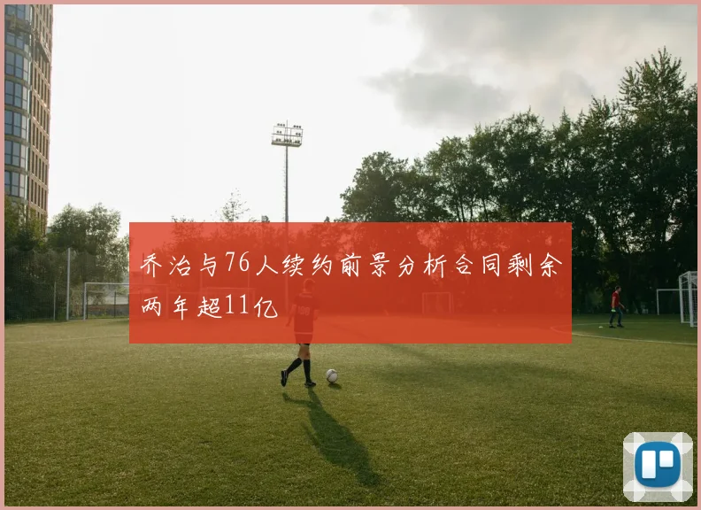 乔治与76人续约前景分析合同剩余两年超11亿