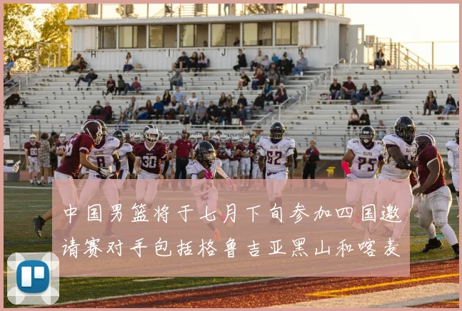 中国男篮将于七月下旬参加四国邀请赛对手包括格鲁吉亚黑山和喀麦隆