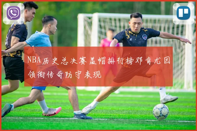 NBA历史总决赛盖帽排行榜邓肯尤因领衔传奇防守表现