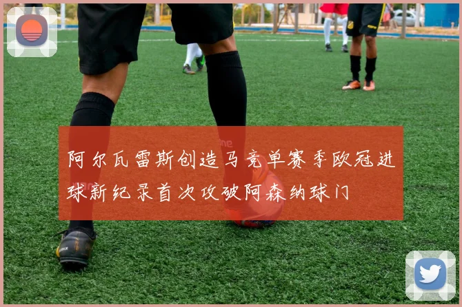 阿尔瓦雷斯创造马竞单赛季欧冠进球新纪录首次攻破阿森纳球门