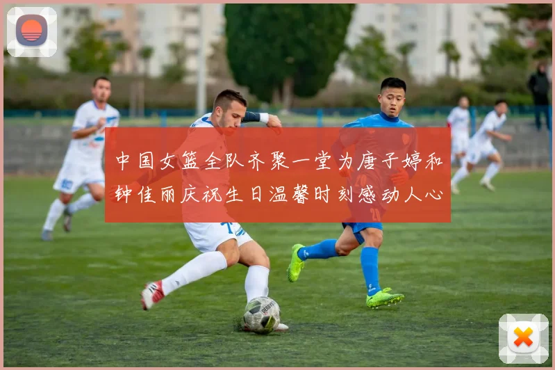 中国女篮全队齐聚一堂为唐子婷和钟佳丽庆祝生日温馨时刻感动人心