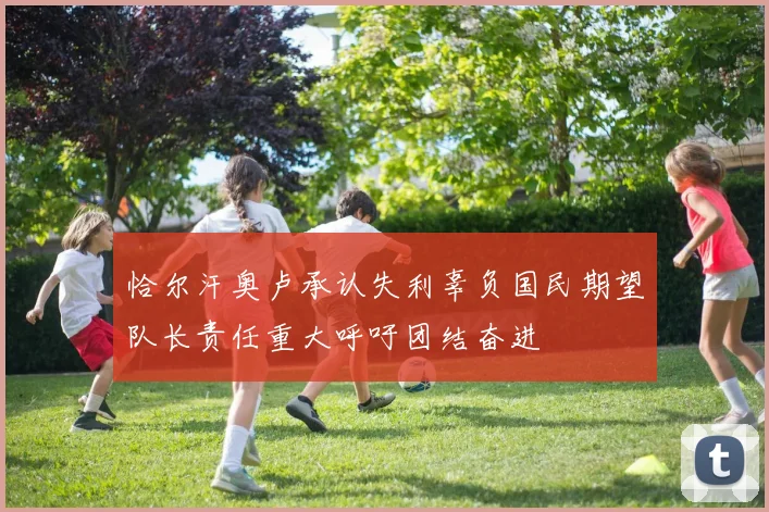 恰尔汗奥卢承认失利辜负国民期望队长责任重大呼吁团结奋进