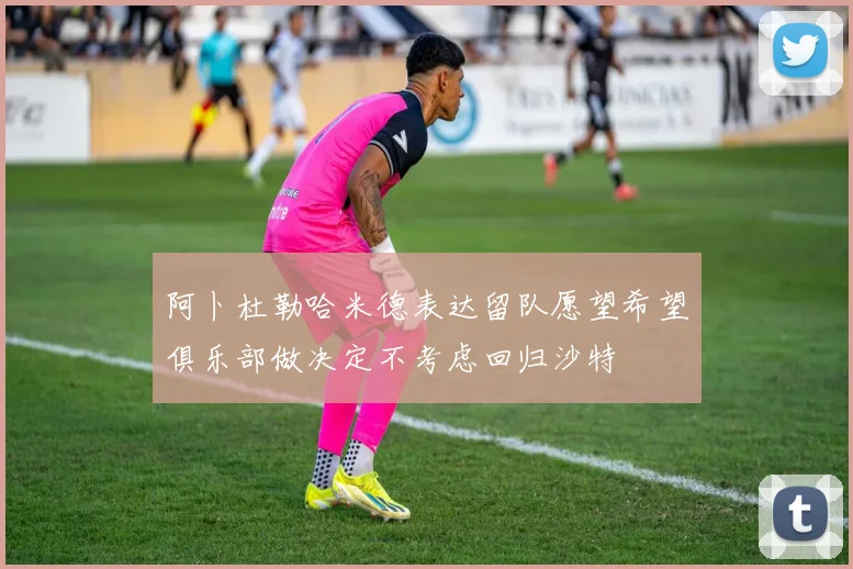 阿卜杜勒哈米德表达留队愿望希望俱乐部做决定不考虑回归沙特