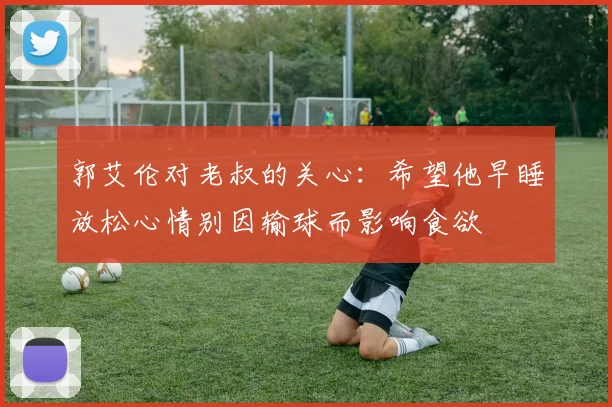 郭艾伦对老叔的关心：希望他早睡放松心情别因输球而影响食欲
