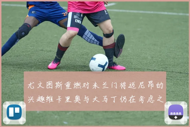 尤文图斯重燃对米兰门将迈尼昂的兴趣维卡里奥与大马丁仍在考虑之中