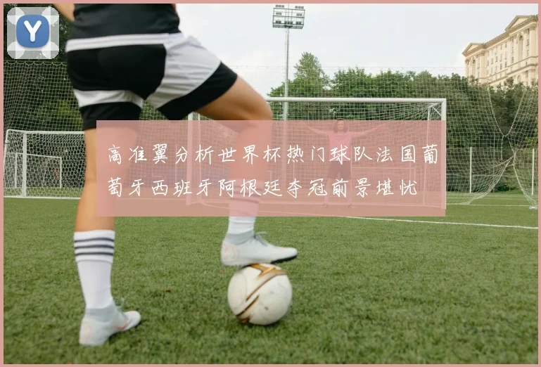 高准翼分析世界杯热门球队法国葡萄牙西班牙阿根廷夺冠前景堪忧