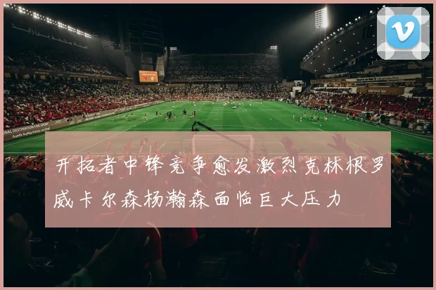 开拓者中锋竞争愈发激烈克林根罗威卡尔森杨瀚森面临巨大压力