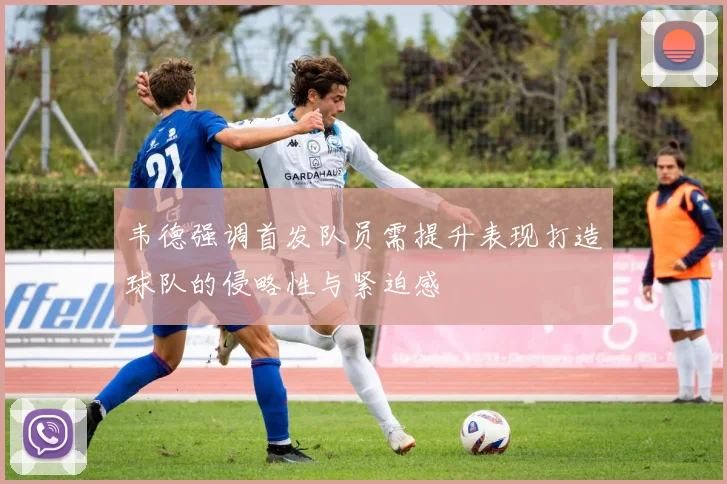 韦德强调首发队员需提升表现打造球队的侵略性与紧迫感