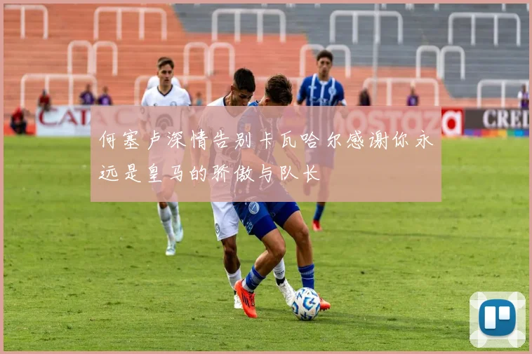 何塞卢深情告别卡瓦哈尔感谢你永远是皇马的骄傲与队长