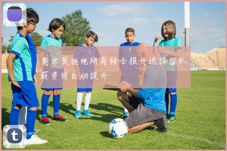 奥尔莫拒绝所有转会报价选择留队薪资将自动提升