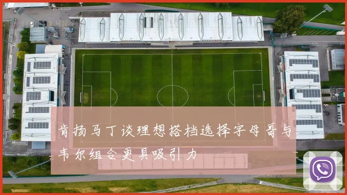 肯扬马丁谈理想搭档选择字母哥与韦尔组合更具吸引力