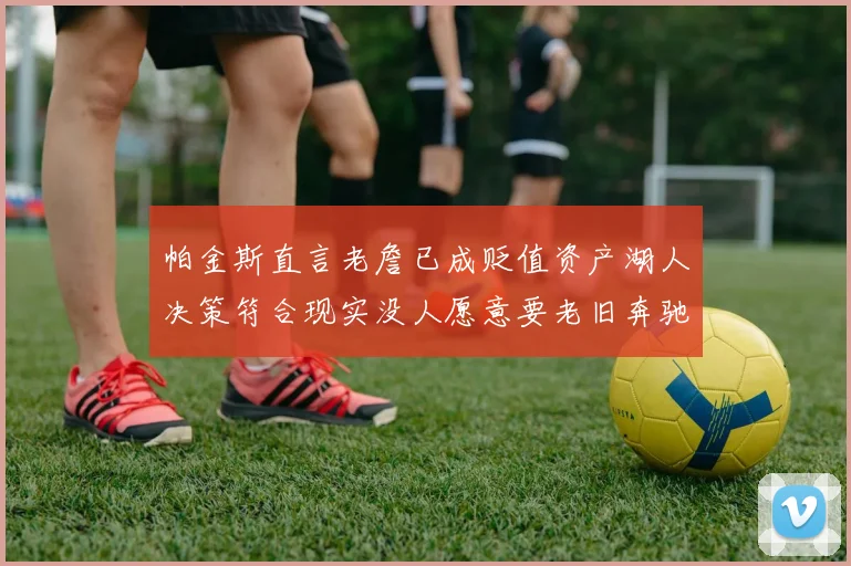 帕金斯直言老詹已成贬值资产湖人决策符合现实没人愿意要老旧奔驰