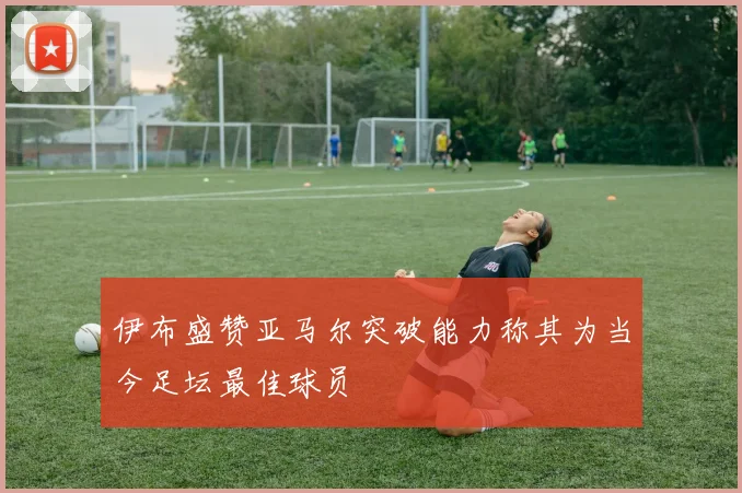 伊布盛赞亚马尔突破能力称其为当今足坛最佳球员